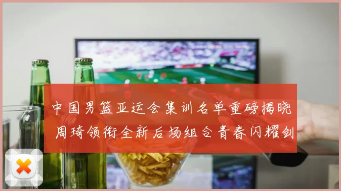 中国男篮亚运会集训名单重磅揭晓 周琦领衔全新后场组合青春闪耀剑指桂冠