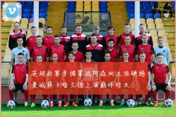 英超新赛季揭幕战阿森纳主场硬撼曼城萨卡哈兰德上演巅峰对决