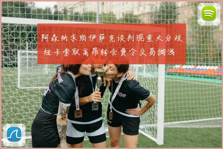 阿森纳求购伊萨克谈判现重大分歧 纽卡索取高昂转会费令交易搁浅