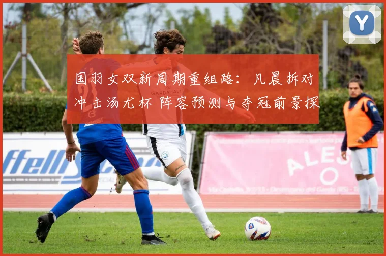 国羽女双新周期重组路：凡晨拆对冲击汤尤杯 阵容预测与夺冠前景探究