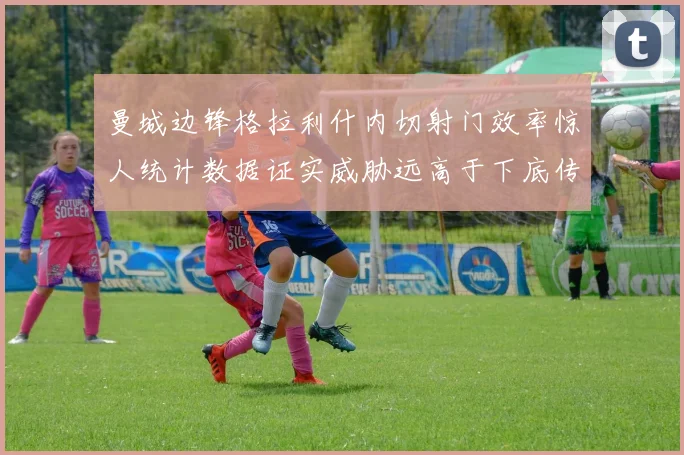 曼城边锋格拉利什内切射门效率惊人统计数据证实威胁远高于下底传中