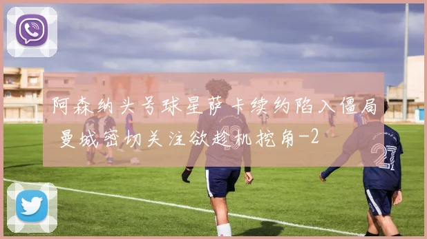 阿森纳头号球星萨卡续约陷入僵局 曼城密切关注欲趁机挖角