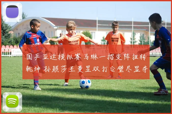 国乒亚运模拟赛马琳一招变阵扭转乾坤 孙颖莎王曼昱双打合璧尽显夺冠热力