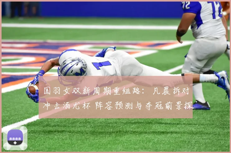 国羽女双新周期重组路：凡晨拆对冲击汤尤杯 阵容预测与夺冠前景探究