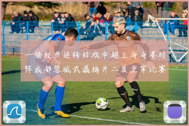 一场经典逆转好戏中超上海海港对阵成都蓉城武磊梅开二度主宰比赛