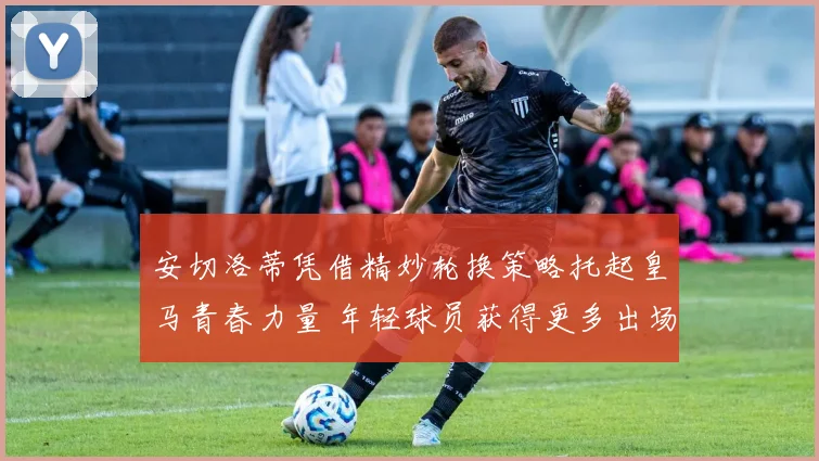安切洛蒂凭借精妙轮换策略托起皇马青春力量 年轻球员获得更多出场机会并迅速成长