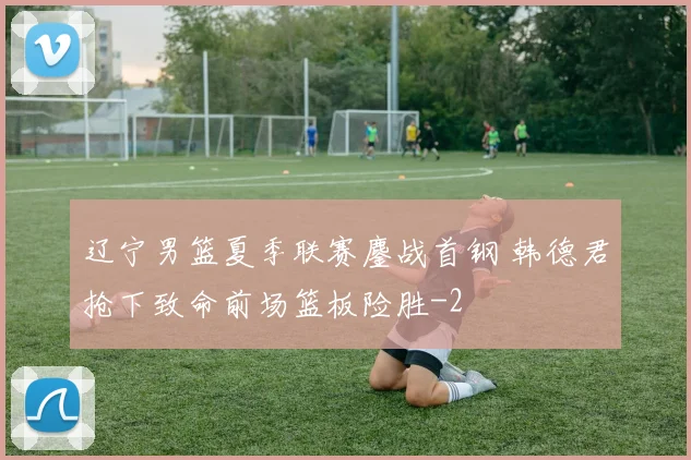 辽宁男篮夏季联赛鏖战首钢 韩德君抢下致命前场篮板险胜