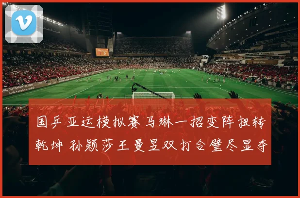 国乒亚运模拟赛马琳一招变阵扭转乾坤 孙颖莎王曼昱双打合璧尽显夺冠热力