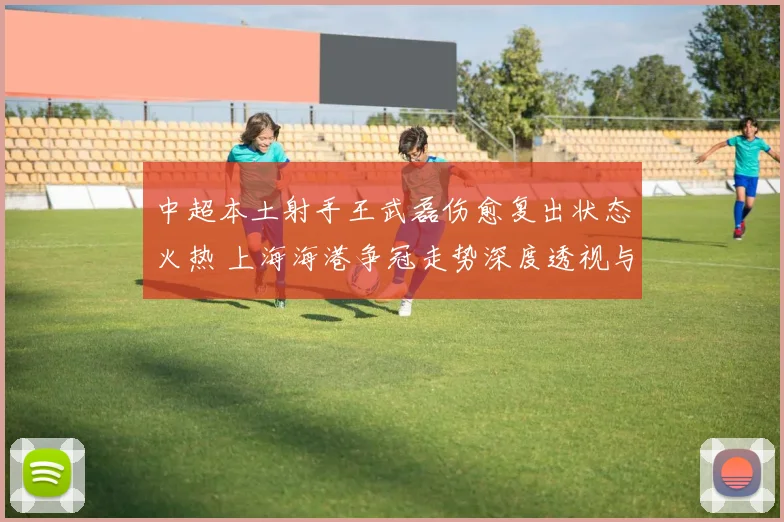 中超本土射手王武磊伤愈复出状态火热 上海海港争冠走势深度透视与前景展望