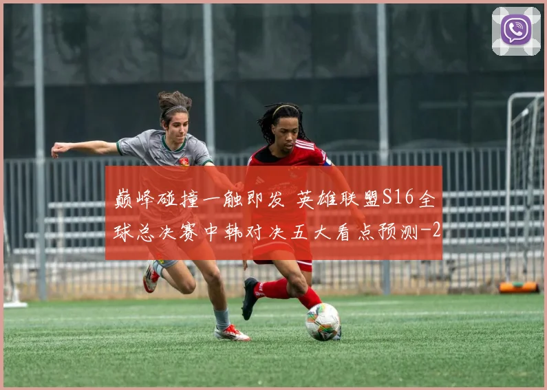 巅峰碰撞一触即发 英雄联盟S16全球总决赛中韩对决五大看点预测