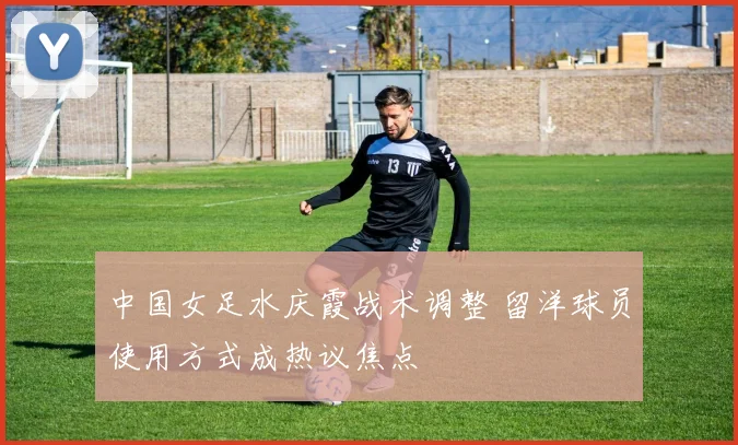 中国女足水庆霞战术调整 留洋球员使用方式成热议焦点