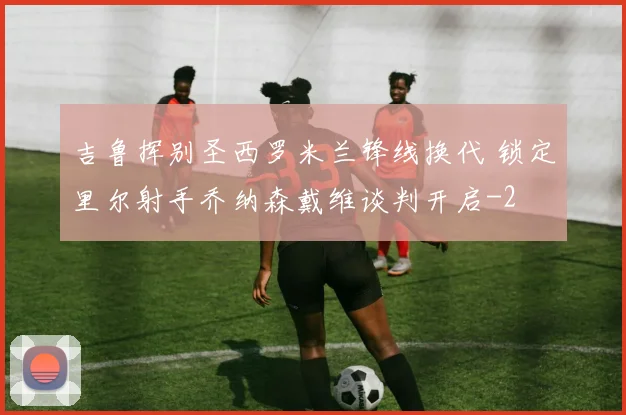 吉鲁挥别圣西罗米兰锋线换代 锁定里尔射手乔纳森戴维谈判开启