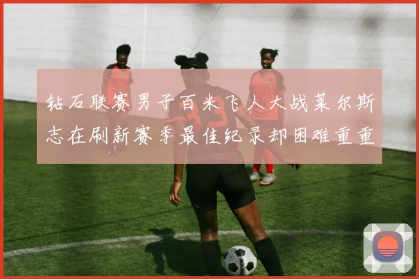 钻石联赛男子百米飞人大战莱尔斯志在刷新赛季最佳纪录却困难重重前景微妙