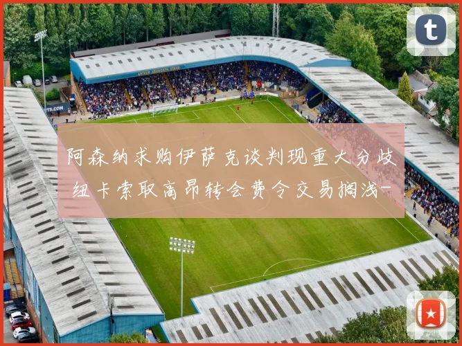 阿森纳求购伊萨克谈判现重大分歧 纽卡索取高昂转会费令交易搁浅