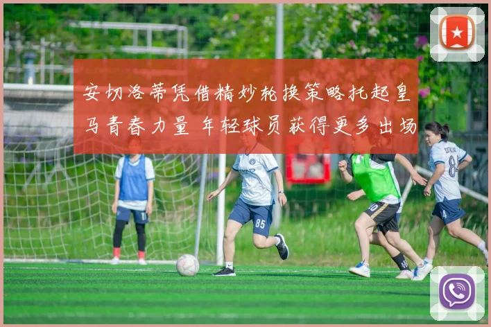 安切洛蒂凭借精妙轮换策略托起皇马青春力量 年轻球员获得更多出场机会并迅速成长