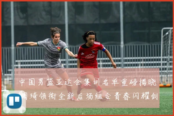 中国男篮亚运会集训名单重磅揭晓 周琦领衔全新后场组合青春闪耀剑指桂冠