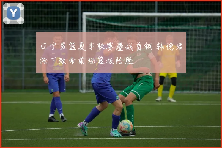 辽宁男篮夏季联赛鏖战首钢 韩德君抢下致命前场篮板险胜