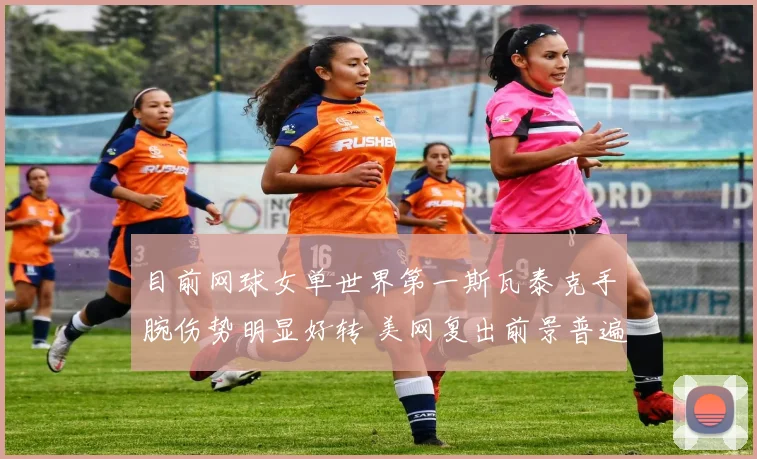 目前网球女单世界第一斯瓦泰克手腕伤势明显好转 美网复出前景普遍看好
